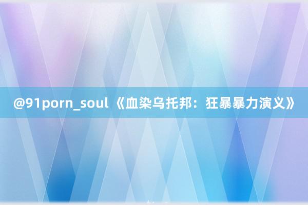 @91porn_soul 《血染乌托邦：狂暴暴力演义》