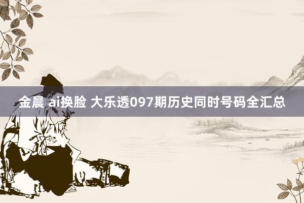 金晨 ai换脸 大乐透097期历史同时号码全汇总