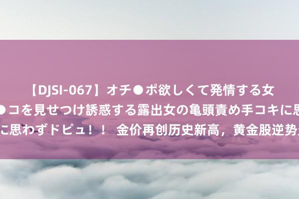 【DJSI-067】オチ●ポ欲しくて発情する女たち ところ構わずオマ●コを見せつけ誘惑する露出女の亀頭責め手コキに思わずドピュ！！ 金价再创历史新高，黄金股逆势走强，招金矿业涨近3%