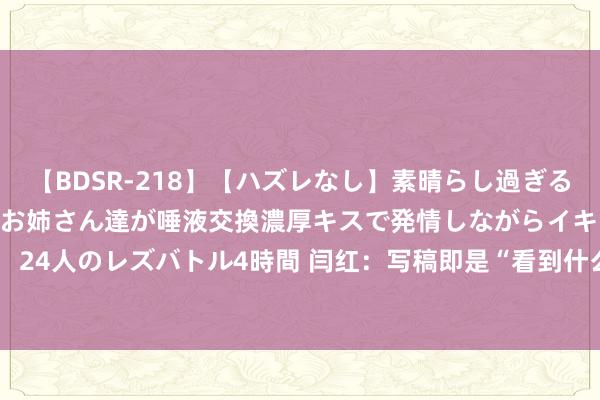 【BDSR-218】【ハズレなし】素晴らし過ぎる美女レズ。 ガチで綺麗なお姉さん達が唾液交換濃厚キスで発情しながらイキまくる！ 24人のレズバトル4時間 闫红：写稿即是“看到什么，就写什么”_大皖新闻 | 安徽网