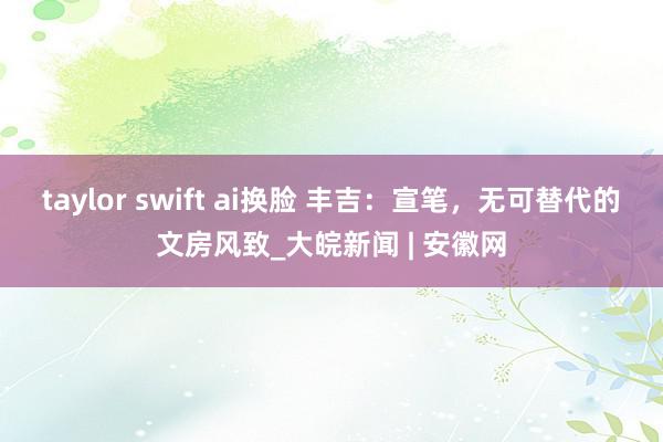 taylor swift ai换脸 丰吉：宣笔，无可替代的文房风致_大皖新闻 | 安徽网