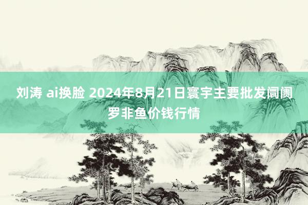 刘涛 ai换脸 2024年8月21日寰宇主要批发阛阓罗非鱼价钱行情