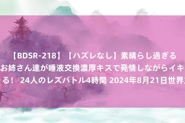 【BDSR-218】【ハズレなし】素晴らし過ぎる美女レズ。 ガチで綺麗なお姉さん達が唾液交換濃厚キスで発情しながらイキまくる！ 24人のレズバトル4時間 2024年8月21日世界主要批发市集网纹瓜价钱行情