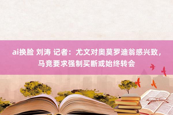 ai换脸 刘涛 记者：尤文对奥莫罗迪翁感兴致，马竞要求强制买断或始终转会