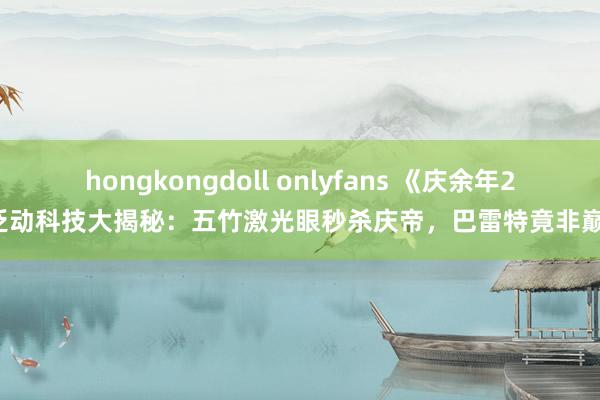 hongkongdoll onlyfans 《庆余年2》泛动科技大揭秘：五竹激光眼秒杀庆帝，巴雷特竟非巅峰！