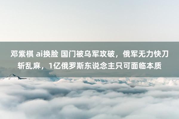 邓紫棋 ai换脸 国门被乌军攻破，俄军无力快刀斩乱麻，1亿俄罗斯东说念主只可面临本质