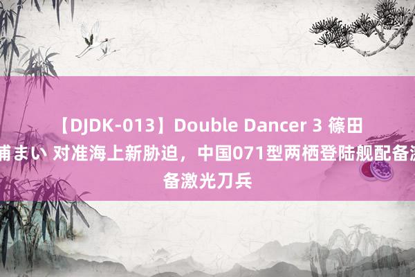 【DJDK-013】Double Dancer 3 篠田ゆう 三浦まい 对准海上新胁迫，中国071型两栖登陆舰配备激光刀兵