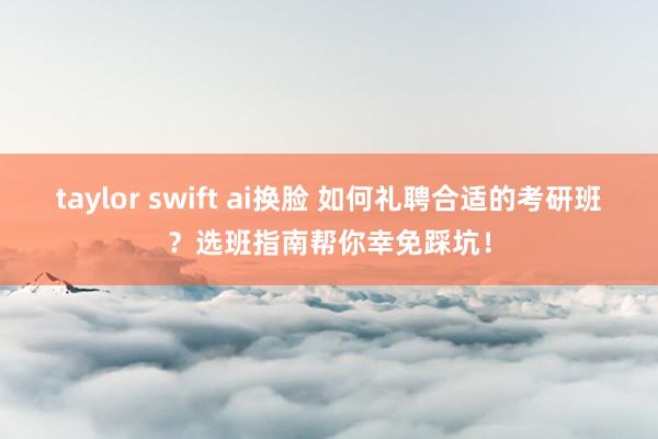 taylor swift ai换脸 如何礼聘合适的考研班？选班指南帮你幸免踩坑！