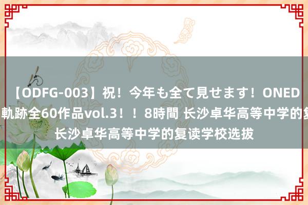 【ODFG-003】祝！今年も全て見せます！ONEDAFULL1年の軌跡全60作品vol.3！！8時間 长沙卓华高等中学的复读学校选拔