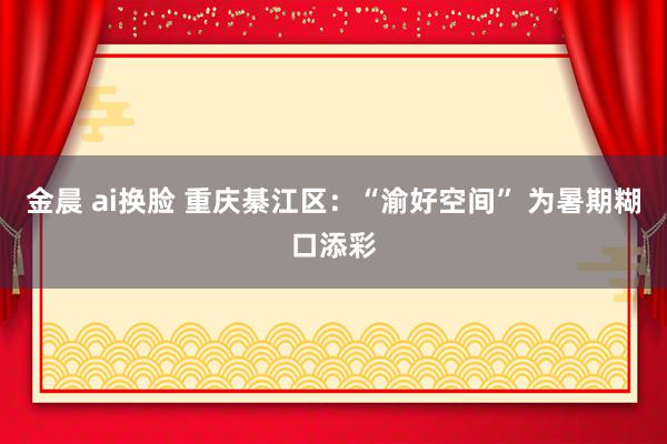 金晨 ai换脸 重庆綦江区：“渝好空间” 为暑期糊口添彩