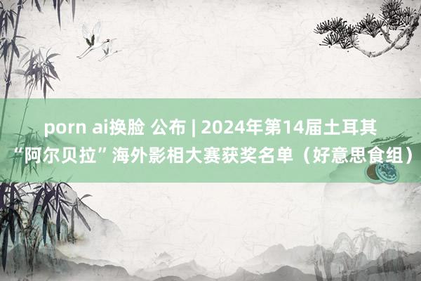 porn ai换脸 公布 | 2024年第14届土耳其“阿尔贝拉”海外影相大赛获奖名单（好意思食组）