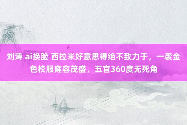 刘涛 ai换脸 西拉米好意思得绝不致力于，一袭金色校服雍容茂盛，五官360度无死角