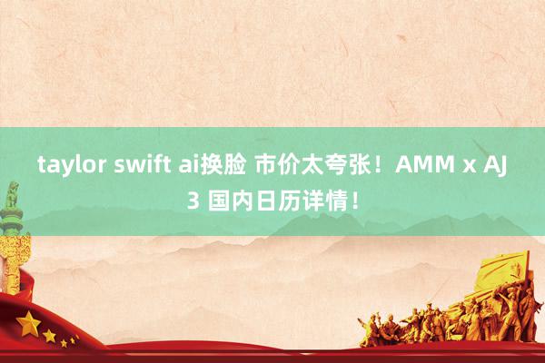 taylor swift ai换脸 市价太夸张！AMM x AJ3 国内日历详情！