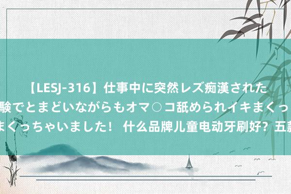 【LESJ-316】仕事中に突然レズ痴漢された私（ノンケ）初めての経験でとまどいながらもオマ○コ舐められイキまくっちゃいました！ 什么品牌儿童电动牙刷好？五款优异居品专科分析