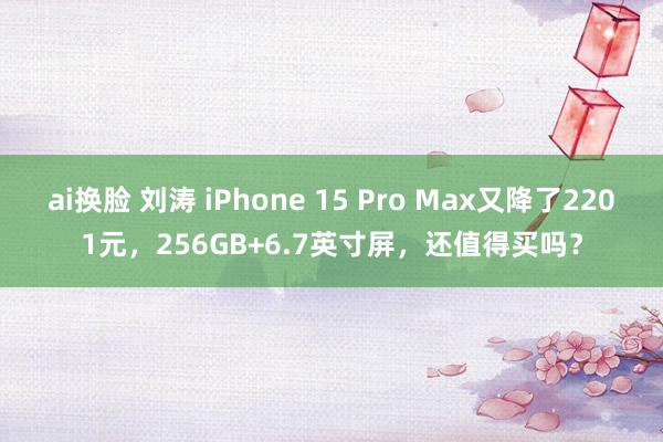 ai换脸 刘涛 iPhone 15 Pro Max又降了2201元，256GB+6.7英寸屏，还值得买吗？