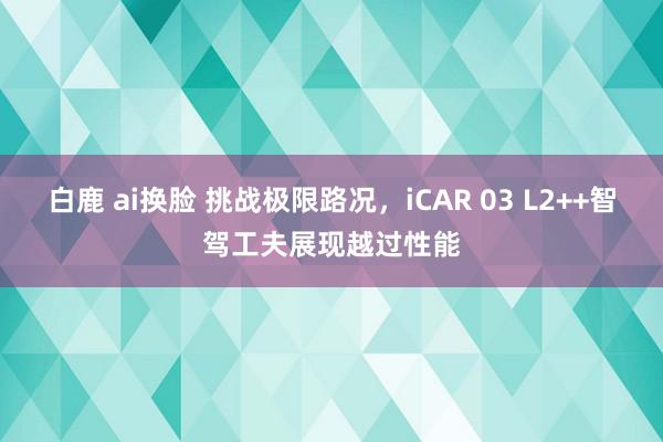 白鹿 ai换脸 挑战极限路况，iCAR 03 L2++智驾工夫展现越过性能