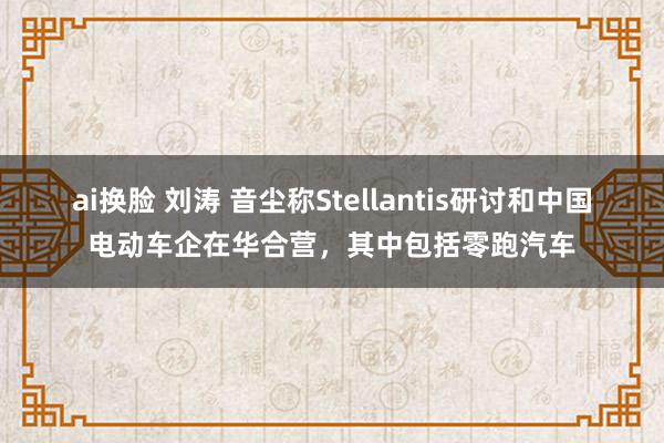 ai换脸 刘涛 音尘称Stellantis研讨和中国电动车企在华合营，其中包括零跑汽车