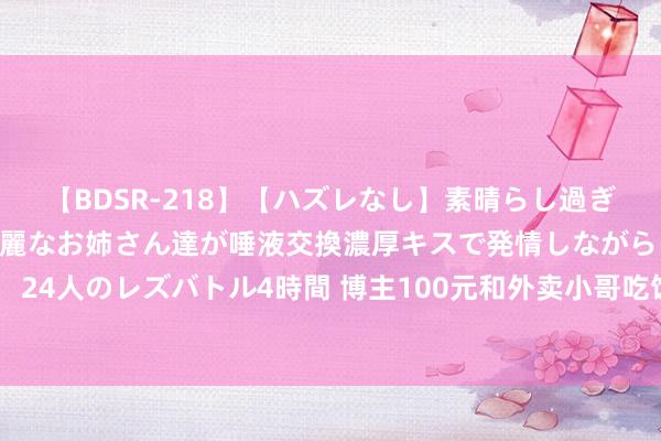 【BDSR-218】【ハズレなし】素晴らし過ぎる美女レズ。 ガチで綺麗なお姉さん達が唾液交換濃厚キスで発情しながらイキまくる！ 24人のレズバトル4時間 博主100元和外卖小哥吃饭，外卖小哥彷徨后回应：这近邻莫得