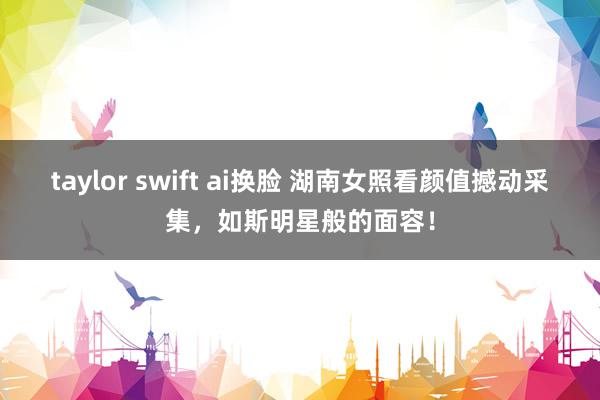 taylor swift ai换脸 湖南女照看颜值撼动采集，如斯明星般的面容！