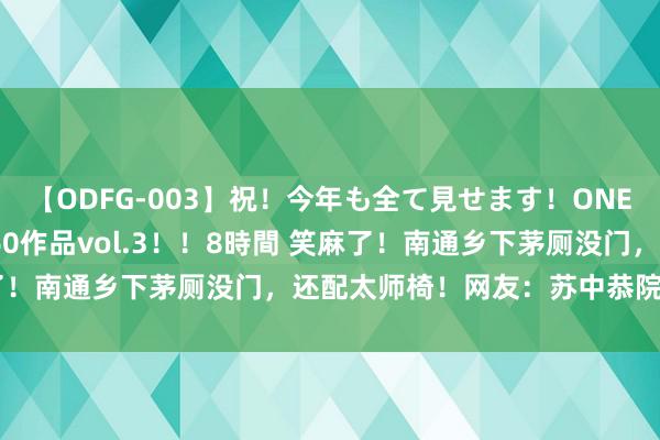 【ODFG-003】祝！今年も全て見せます！ONEDAFULL1年の軌跡全60作品vol.3！！8時間 笑麻了！南通乡下茅厕没门，还配太师椅！网友：苏中恭院名不虚传