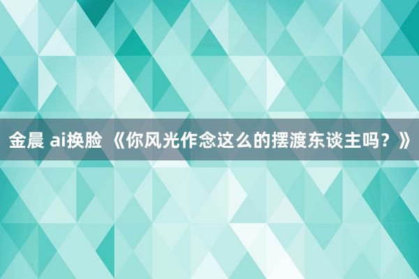 金晨 ai换脸 《你风光作念这么的摆渡东谈主吗？》