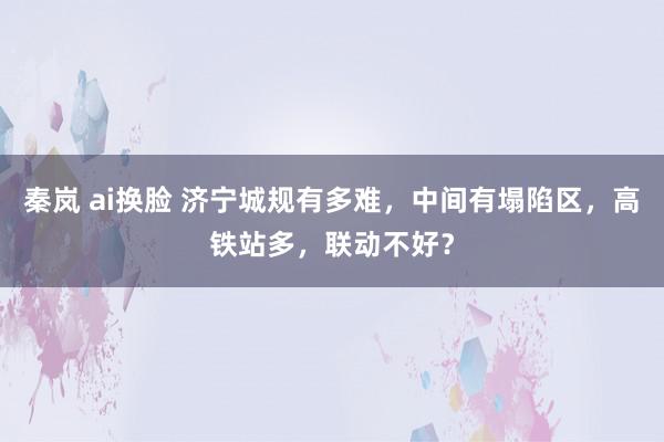 秦岚 ai换脸 济宁城规有多难，中间有塌陷区，高铁站多，联动不好？