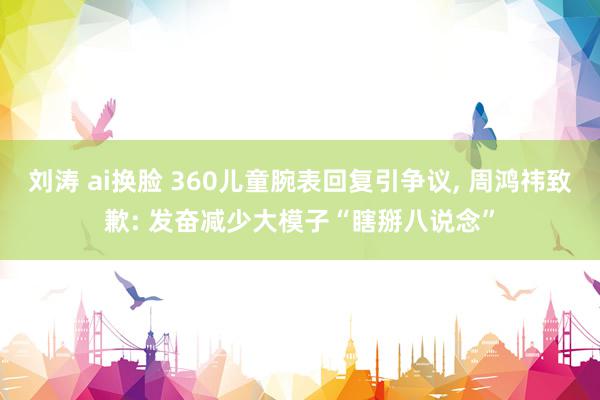 刘涛 ai换脸 360儿童腕表回复引争议, 周鸿祎致歉: 发奋减少大模子“瞎掰八说念”