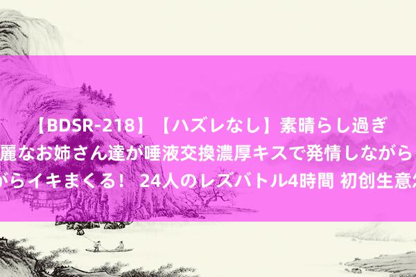 【BDSR-218】【ハズレなし】素晴らし過ぎる美女レズ。 ガチで綺麗なお姉さん達が唾液交換濃厚キスで発情しながらイキまくる！ 24人のレズバトル4時間 初创生意怎么穿越逝世之谷(上)