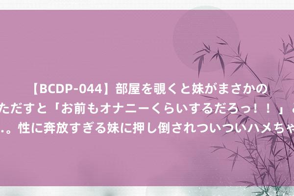 【BCDP-044】部屋を覗くと妹がまさかのアナルオナニー。問いただすと「お前もオナニーくらいするだろっ！！」と逆に襲われたボク…。性に奔放すぎる妹に押し倒されついついハメちゃった近親性交12編 麦迪科技与优必选科技诞生合股公司联袂打造医疗+东说念主形机器东说念主