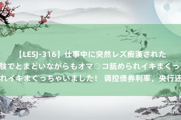 【LESJ-316】仕事中に突然レズ痴漢された私（ノンケ）初めての経験でとまどいながらもオマ○コ舐められイキまくっちゃいました！ 调控债券利率，央行还有三大时代