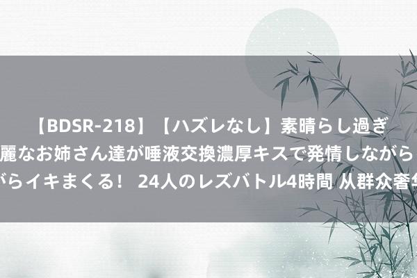 【BDSR-218】【ハズレなし】素晴らし過ぎる美女レズ。 ガチで綺麗なお姉さん達が唾液交換濃厚キスで発情しながらイキまくる！ 24人のレズバトル4時間 从群众奢华品牌看中国奢华近况