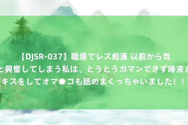 【DJSR-037】職場でレズ痴漢 以前から気になるあの娘を見つけると興奮してしまう私は、とうとうガマンできず唾液まみれでディープキスをしてオマ●コも舐めまくっちゃいました！！ 刺激之夜！华尔街押注CPI当晚阛阓将巨震