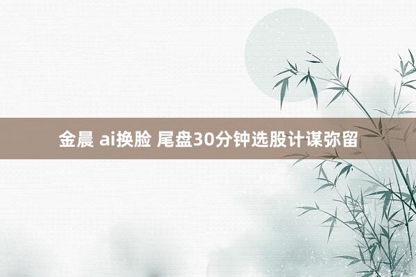 金晨 ai换脸 尾盘30分钟选股计谋弥留