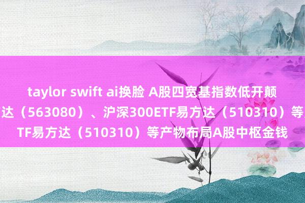 taylor swift ai换脸 A股四宽基指数低开颠簸，中证A50ETF易方达（563080）、沪深300ETF易方达（510310）等产物布局A股中枢金钱