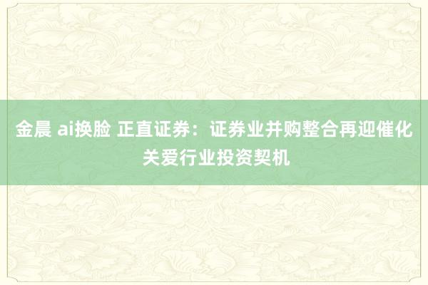 金晨 ai换脸 正直证券：证券业并购整合再迎催化 关爱行业投资契机