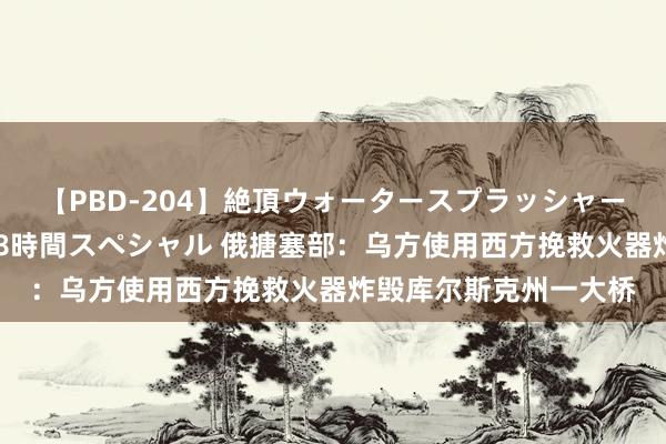 【PBD-204】絶頂ウォータースプラッシャー 放尿＆潮吹き大噴射8時間スペシャル 俄搪塞部：乌方使用西方挽救火器炸毁库尔斯克州一大桥