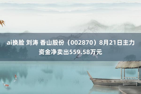 ai换脸 刘涛 香山股份（002870）8月21日主力资金净卖出559.58万元