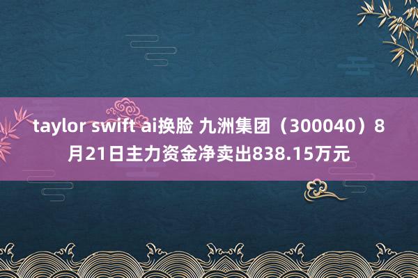 taylor swift ai换脸 九洲集团（300040）8月21日主力资金净卖出838.15万元