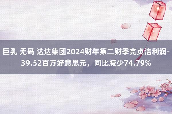 巨乳 无码 达达集团2024财年第二财季完贞洁利润-39.52百万好意思元，同比减少74.79%