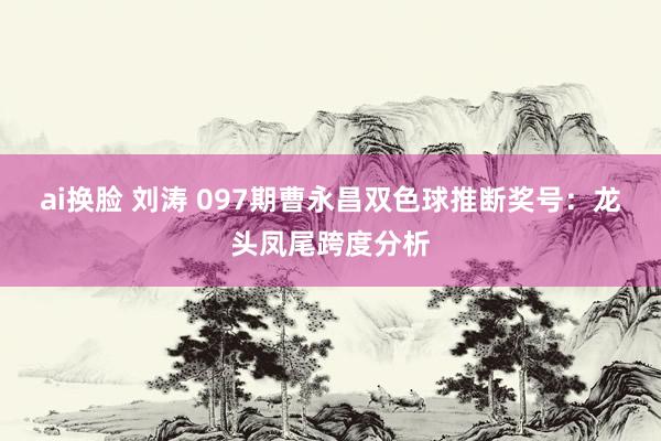 ai换脸 刘涛 097期曹永昌双色球推断奖号：龙头凤尾跨度分析