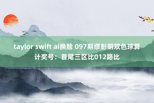 taylor swift ai换脸 097期缪彭明双色球算计奖号：首尾三区比012路比