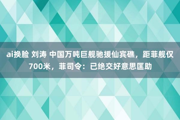 ai换脸 刘涛 中国万吨巨舰驰援仙宾礁，距菲舰仅700米，菲司令：已绝交好意思匡助