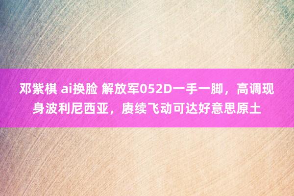 邓紫棋 ai换脸 解放军052D一手一脚，高调现身波利尼西亚，赓续飞动可达好意思原土