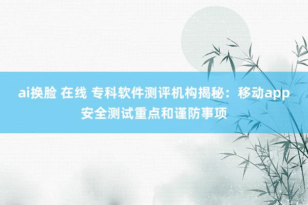 ai换脸 在线 专科软件测评机构揭秘：移动app安全测试重点和谨防事项