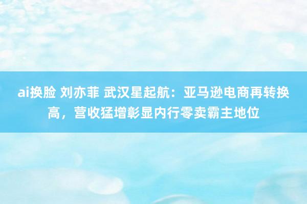 ai换脸 刘亦菲 武汉星起航：亚马逊电商再转换高，营收猛增彰显内行零卖霸主地位