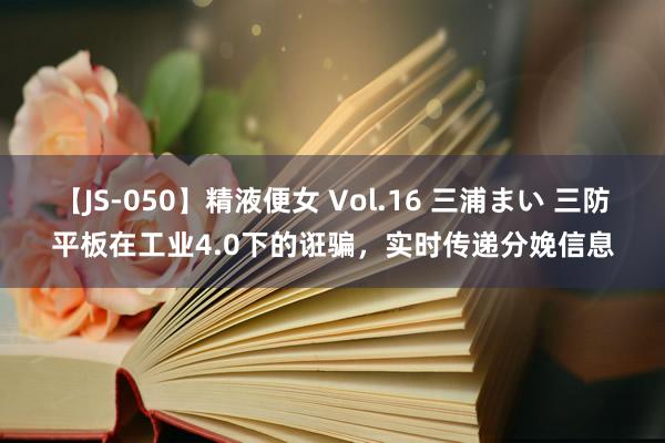 【JS-050】精液便女 Vol.16 三浦まい 三防平板在工业4.0下的诳骗，实时传递分娩信息