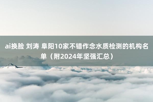 ai换脸 刘涛 阜阳10家不错作念水质检测的机构名单（附2024年坚强汇总）