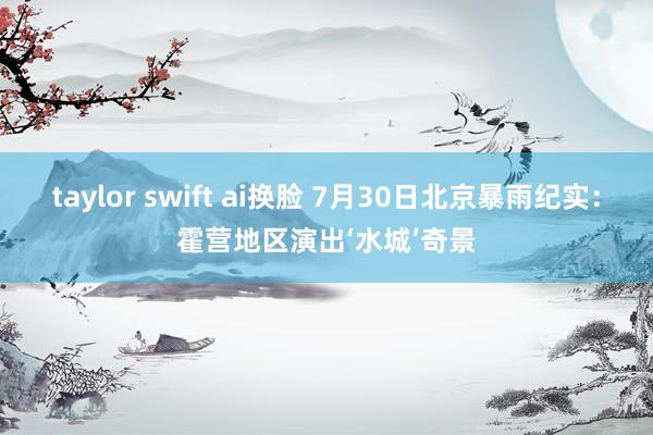 taylor swift ai换脸 7月30日北京暴雨纪实：霍营地区演出‘水城’奇景