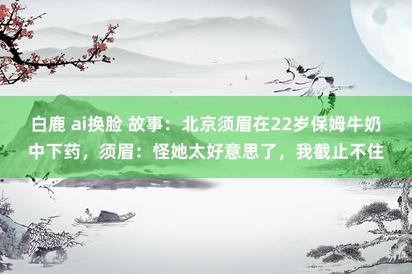 白鹿 ai换脸 故事：北京须眉在22岁保姆牛奶中下药，须眉：怪她太好意思了，我截止不住