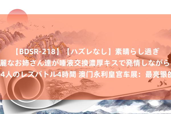 【BDSR-218】【ハズレなし】素晴らし過ぎる美女レズ。 ガチで綺麗なお姉さん達が唾液交換濃厚キスで発情しながらイキまくる！ 24人のレズバトル4時間 澳门永利皇宫车展：最亮眼的如故M哥的车，仅一台毒药售价9000万